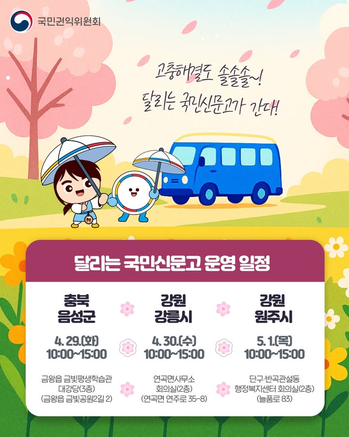 국민권익위원회 
고충해결도 솔솔솔~! 달리는 국민신문고가 간다! 
달리는 국민신문고 운영 일정 
충북 음성군 4.29.(화) 10:00~15:00 금왕읍 금빛평생학습관 대강당(3층) (금왕읍 금빛공원2길 2) 
강원 강릉시 4.30.(수) 10:00~15:00 연곡면사무소 회의실(2층) (연곡면 연주로 35-8) 
강원 원주시 5.1.(목) 10:00~15:00 단구·반곡관설동 행정복지센터 회의실(2층) (늘품로 83)