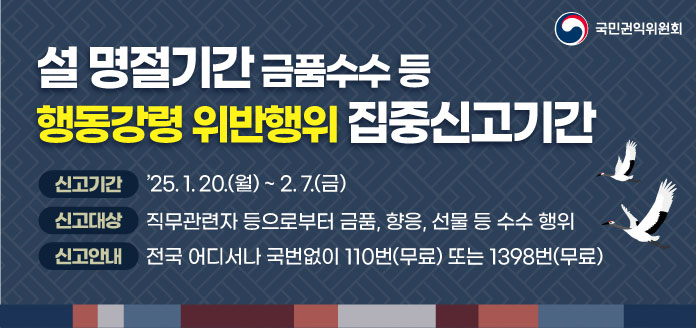 설 명절기간 금품수수 등 행동강령 위반행위 집중신고기간

<신고기간> '25.1.20(월) ~ 2.7.(금)
<신고대상> 직무관련자 등으로부터 금품, 향응, 선물 등 수수 행위
<신고안내> 전국 어디서나 국번없이 110번(무료) 또는 1398(무료)

-국민권익위원회-