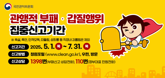 국민권익위원회
관행적 부패·갑질행위 집중신고기간
※욕설, 폭언, 인격모독, 따돌림, 성희롱 등 직장내 괴롭힘은 제외

<신고기간> 
2025. 5. 1.(목)~7. 31.(목)

<신고방법> 
청렴포털(www.clean.go.kr), 우편, 방문

<신고상담>
1398번(부패신고상담전화), 110번(정부대표민원전화)