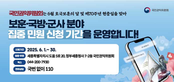 국민권익위원회
국민권익위원회는 6월 호국보훈의 달 및 제70주년 현충일 맞아
보훈·국방·군사 분야 집중 민원 신청기간을 운영합니다!

<신청기간>
2025. 6. 1.~30.

<방문·우편>
세종특별자치시 도움 5로 20, 정부세종청사 7-2동 국민권익위원회

<팩스>
044-200-7930

<전화 상담 안내>
국번없이 110