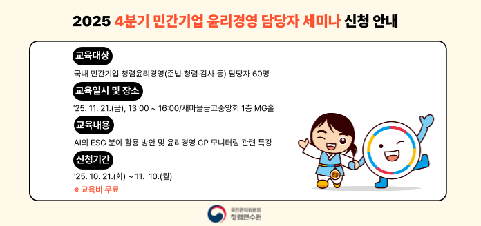 2025 4분기 민간기업 윤리경영 담당자 세미나 신청 안내
교육대상
국내 민간기업 청렴윤리경영(준법·청렴·감사 등) 담당자 60명
교육일시 및 장소
'25. 11. 21.(금), 13:00 ~ 16:00/새마을금고중앙회 1층 MG홀
교육내용
AI의 ESG 분야 활용 방안 및 윤리경영 CP 모니터링 관련 특강
신청기간
'25. 10. 21.(화) ~ 11. 10.(월)
※ 교육비 무료
국민권익위원회 청렴연수원